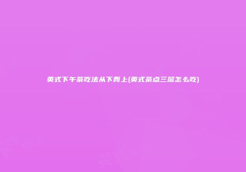 英式下午茶吃法从下而上(英式茶点三层怎么吃)