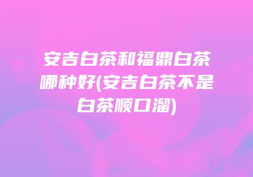 安吉白茶和福鼎白茶哪种好(安吉白茶不是白茶顺口溜)