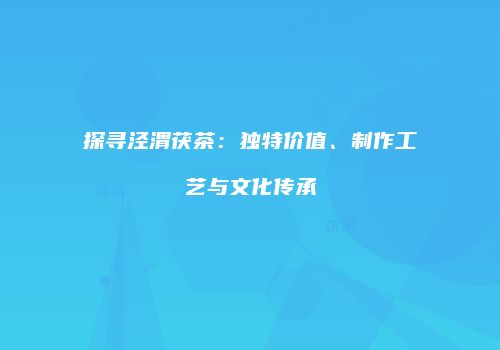 探寻泾渭茯茶：独特价值、制作工艺与文化传承
