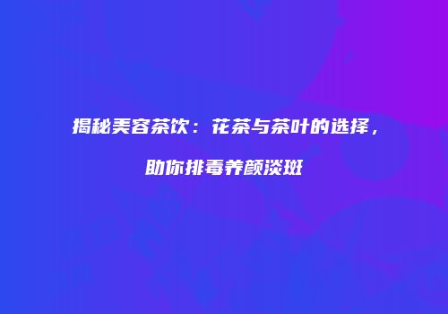 揭秘美容茶饮：花茶与茶叶的选择，助你排毒养颜淡斑