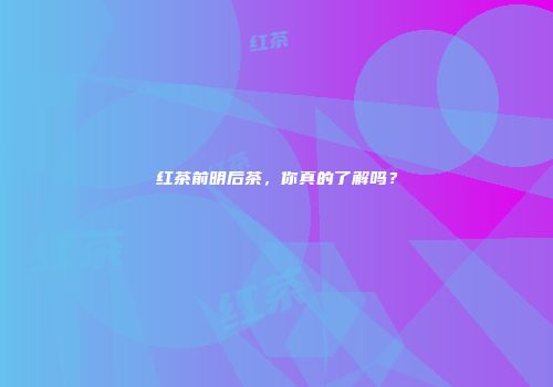 红茶前明后茶，你真的了解吗？