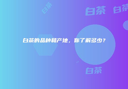 白茶的品种和产地，你了解多少？