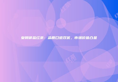 皇朝御品红茶：品质口感双优，市场价值凸显