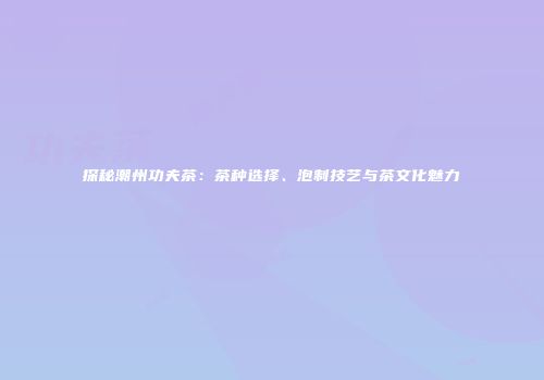 探秘潮州功夫茶：茶种选择、泡制技艺与茶文化魅力