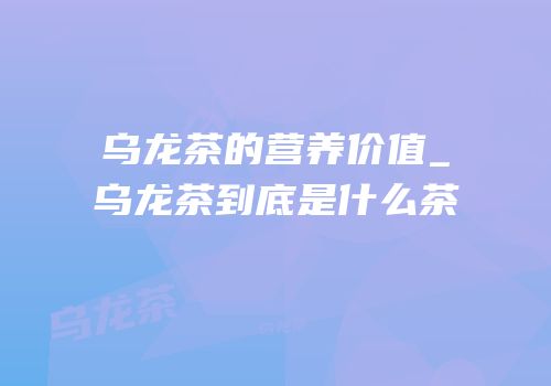 乌龙茶的营养价值_乌龙茶到底是什么茶