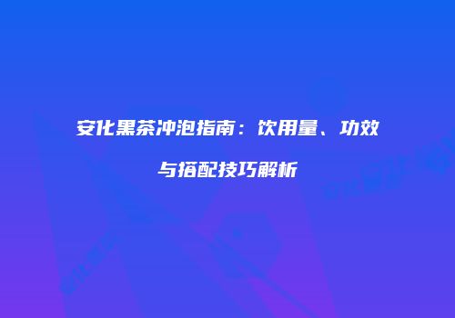 安化黑茶冲泡指南：饮用量、功效与搭配技巧解析