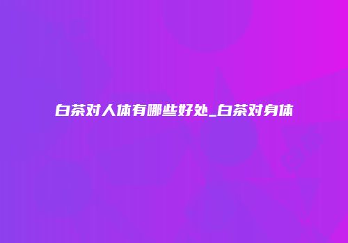 白茶对人体有哪些好处_白茶对身体