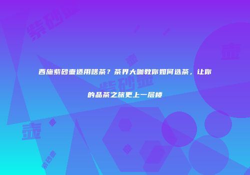西施紫砂壶适用啥茶？茶界大咖教你如何选茶，让你的品茶之旅更上一层楼