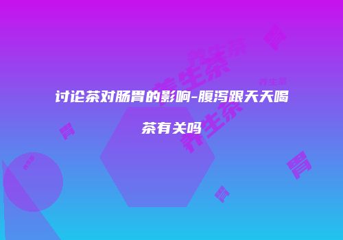 讨论茶对肠胃的影响-腹泻跟天天喝茶有关吗