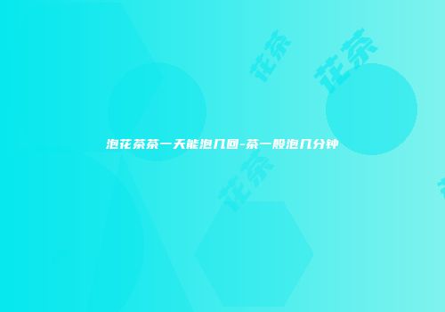 泡花茶茶一天能泡几回-茶一般泡几分钟