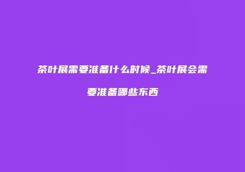 茶叶展需要准备什么时候_茶叶展会需要准备哪些东西