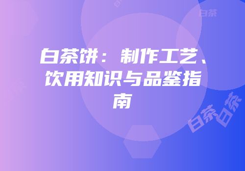 白茶饼：制作工艺、饮用知识与品鉴指南