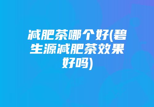 减肥茶哪个好(碧生源减肥茶效果好吗)