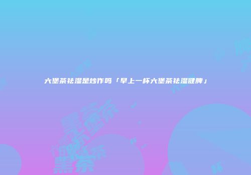 六堡茶祛湿是炒作吗「早上一杯六堡茶祛湿健脾」