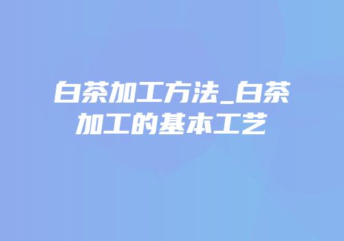 白茶加工方法_白茶加工的基本工艺