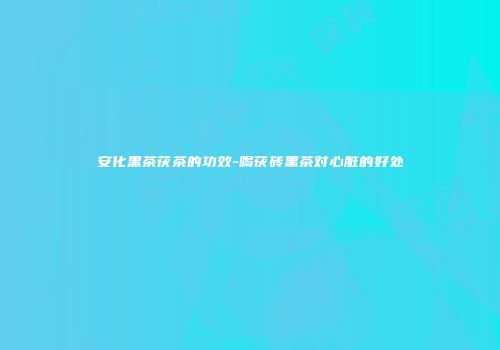 安化黑茶茯茶的功效-喝茯砖黑茶对心脏的好处