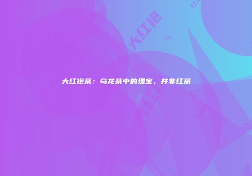 大红袍茶：乌龙茶中的瑰宝，并非红茶