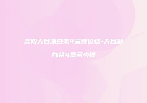 溧阳天目湖白茶4盒装价格-天目湖白茶4盒多少钱