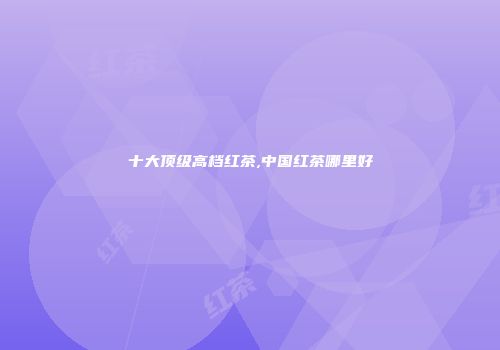 十大顶级高档红茶,中国红茶哪里好
