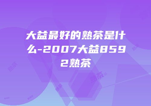 大益最好的熟茶是什么-2007大益8592熟茶