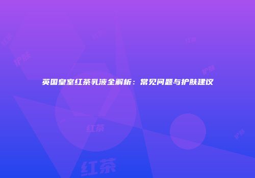 英国皇室红茶乳液全解析：常见问题与护肤建议