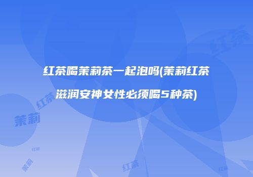 红茶喝茉莉茶一起泡吗(茉莉红茶滋润安神女性必须喝5种茶)