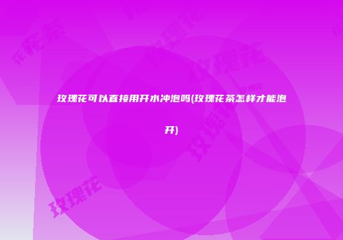 玫瑰花可以直接用开水冲泡吗(玫瑰花茶怎样才能泡开)