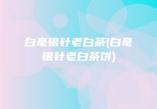 白毫银针老白茶(白毫银针老白茶饼)