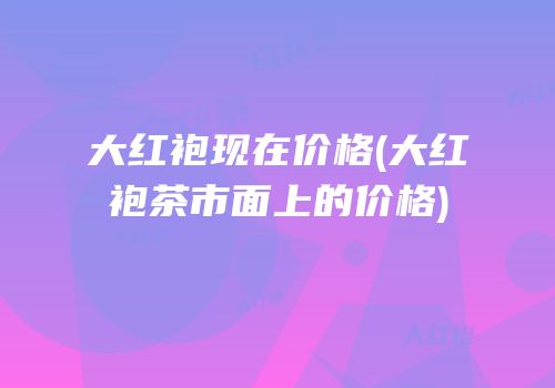 大红袍现在价格(大红袍茶市面上的价格)