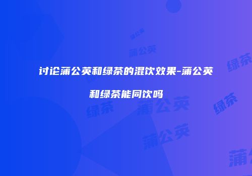 讨论蒲公英和绿茶的混饮效果-蒲公英和绿茶能同饮吗