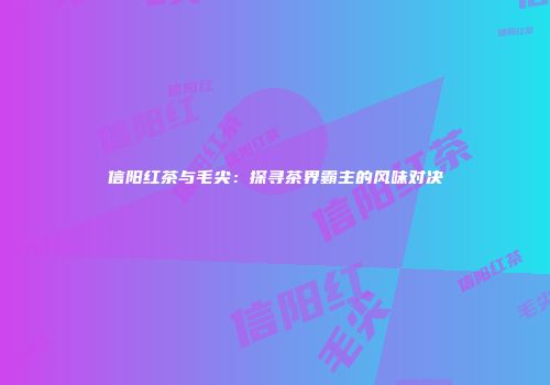 信阳红茶与毛尖：探寻茶界霸主的风味对决