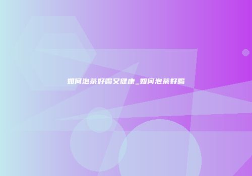 如何泡茶好喝又健康_如何泡茶好喝
