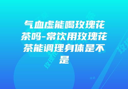 气血虚能喝玫瑰花茶吗-常饮用玫瑰花茶能调理身体是不是