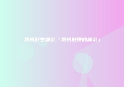贵州野生绿茶「贵州好喝的绿茶」