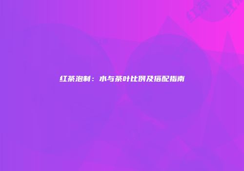 红茶泡制：水与茶叶比例及搭配指南