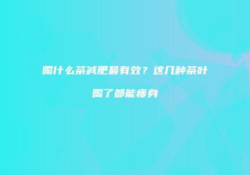 喝什么茶减肥最有效？这几种茶叶喝了都能瘦身