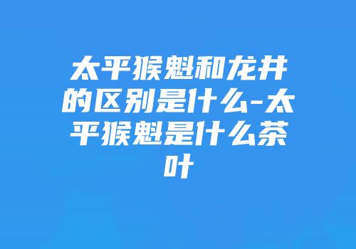 太平猴魁和龙井的区别是什么-太平猴魁是什么茶叶