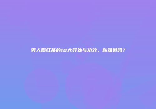 男人喝红茶的10大好处与功效，你知道吗？