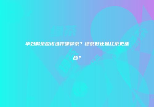 孕妇喝茶应该选择哪种茶？绿茶好还是红茶更适合？