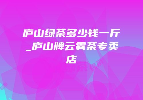 庐山绿茶多少钱一斤_庐山牌云雾茶专卖店