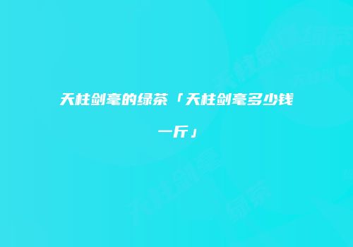 天柱剑毫的绿茶「天柱剑毫多少钱一斤」