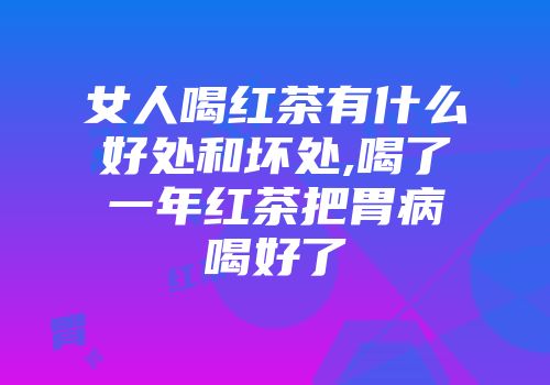 女人喝红茶有什么好处和坏处,喝了一年红茶把胃病喝好了