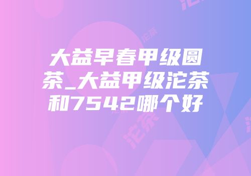 大益早春甲级圆茶_大益甲级沱茶和7542哪个好