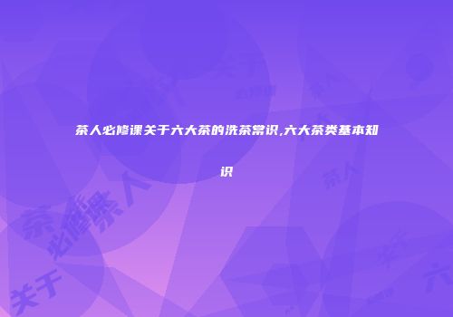 茶人必修课关于六大茶的洗茶常识,六大茶类基本知识