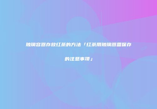 玻璃容器存放红茶的方法「红茶用玻璃器皿保存的注意事项」