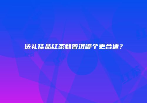 送礼佳品红茶和普洱哪个更合适？