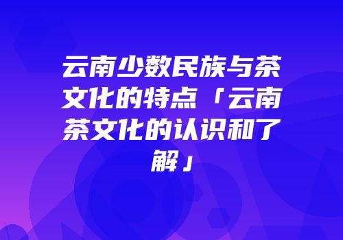 云南少数民族与茶文化的特点「云南茶文化的认识和了解」