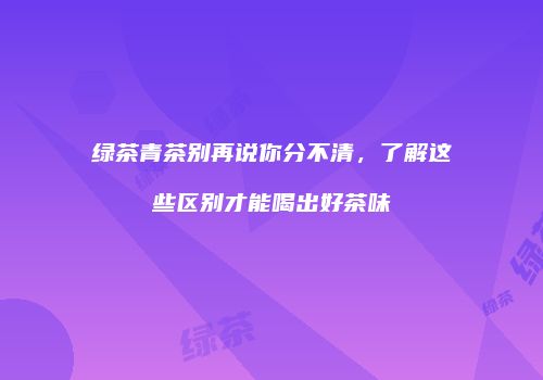 绿茶青茶别再说你分不清，了解这些区别才能喝出好茶味