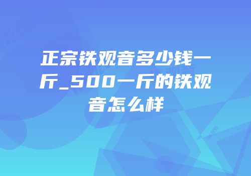 正宗铁观音多少钱一斤_500一斤的铁观音怎么样
