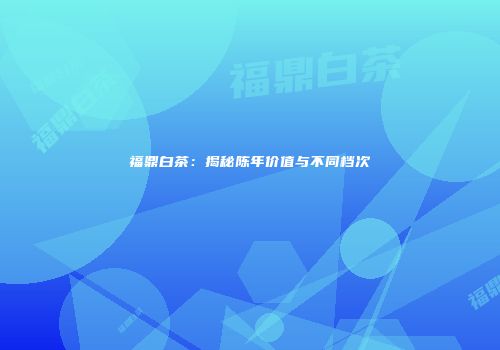 福鼎白茶：揭秘陈年价值与不同档次